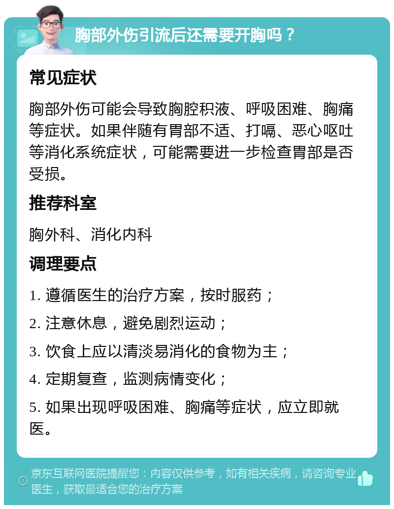 胸部外伤引流后还需要开胸吗？ 常见症状 胸部外伤可能会导致胸腔积液、呼吸困难、胸痛等症状。如果伴随有胃部不适、打嗝、恶心呕吐等消化系统症状，可能需要进一步检查胃部是否受损。 推荐科室 胸外科、消化内科 调理要点 1. 遵循医生的治疗方案，按时服药； 2. 注意休息，避免剧烈运动； 3. 饮食上应以清淡易消化的食物为主； 4. 定期复查，监测病情变化； 5. 如果出现呼吸困难、胸痛等症状，应立即就医。