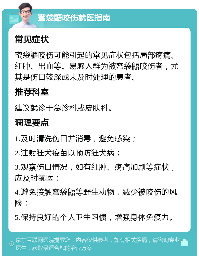 蜜袋鼯咬伤就医指南 常见症状 蜜袋鼯咬伤可能引起的常见症状包括局部疼痛、红肿、出血等。易感人群为被蜜袋鼯咬伤者，尤其是伤口较深或未及时处理的患者。 推荐科室 建议就诊于急诊科或皮肤科。 调理要点 1.及时清洗伤口并消毒，避免感染； 2.注射狂犬疫苗以预防狂犬病； 3.观察伤口情况，如有红肿、疼痛加剧等症状，应及时就医； 4.避免接触蜜袋鼯等野生动物，减少被咬伤的风险； 5.保持良好的个人卫生习惯，增强身体免疫力。