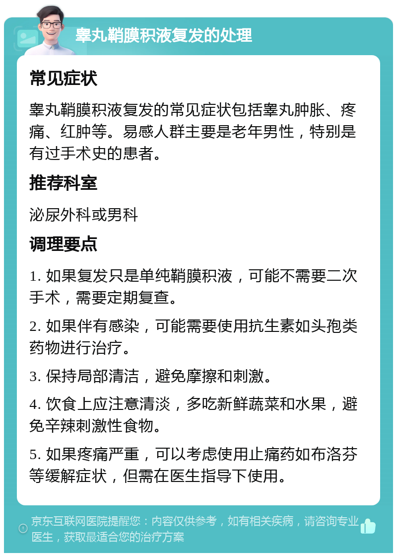 睾丸鞘膜积液复发的处理 常见症状 睾丸鞘膜积液复发的常见症状包括睾丸肿胀、疼痛、红肿等。易感人群主要是老年男性，特别是有过手术史的患者。 推荐科室 泌尿外科或男科 调理要点 1. 如果复发只是单纯鞘膜积液，可能不需要二次手术，需要定期复查。 2. 如果伴有感染，可能需要使用抗生素如头孢类药物进行治疗。 3. 保持局部清洁，避免摩擦和刺激。 4. 饮食上应注意清淡，多吃新鲜蔬菜和水果，避免辛辣刺激性食物。 5. 如果疼痛严重，可以考虑使用止痛药如布洛芬等缓解症状，但需在医生指导下使用。