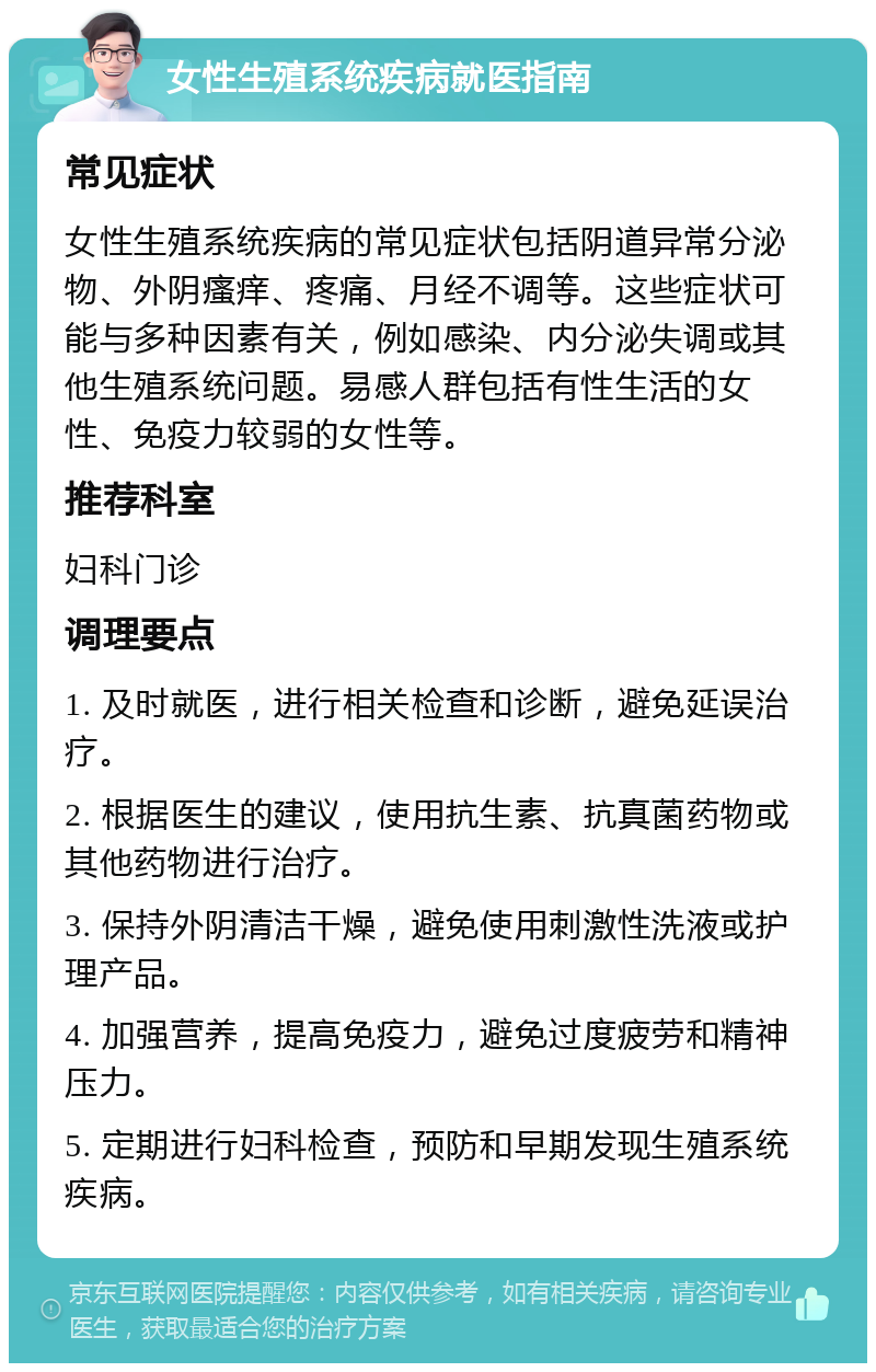 女性生殖系统疾病就医指南 常见症状 女性生殖系统疾病的常见症状包括阴道异常分泌物、外阴瘙痒、疼痛、月经不调等。这些症状可能与多种因素有关，例如感染、内分泌失调或其他生殖系统问题。易感人群包括有性生活的女性、免疫力较弱的女性等。 推荐科室 妇科门诊 调理要点 1. 及时就医，进行相关检查和诊断，避免延误治疗。 2. 根据医生的建议，使用抗生素、抗真菌药物或其他药物进行治疗。 3. 保持外阴清洁干燥，避免使用刺激性洗液或护理产品。 4. 加强营养，提高免疫力，避免过度疲劳和精神压力。 5. 定期进行妇科检查，预防和早期发现生殖系统疾病。