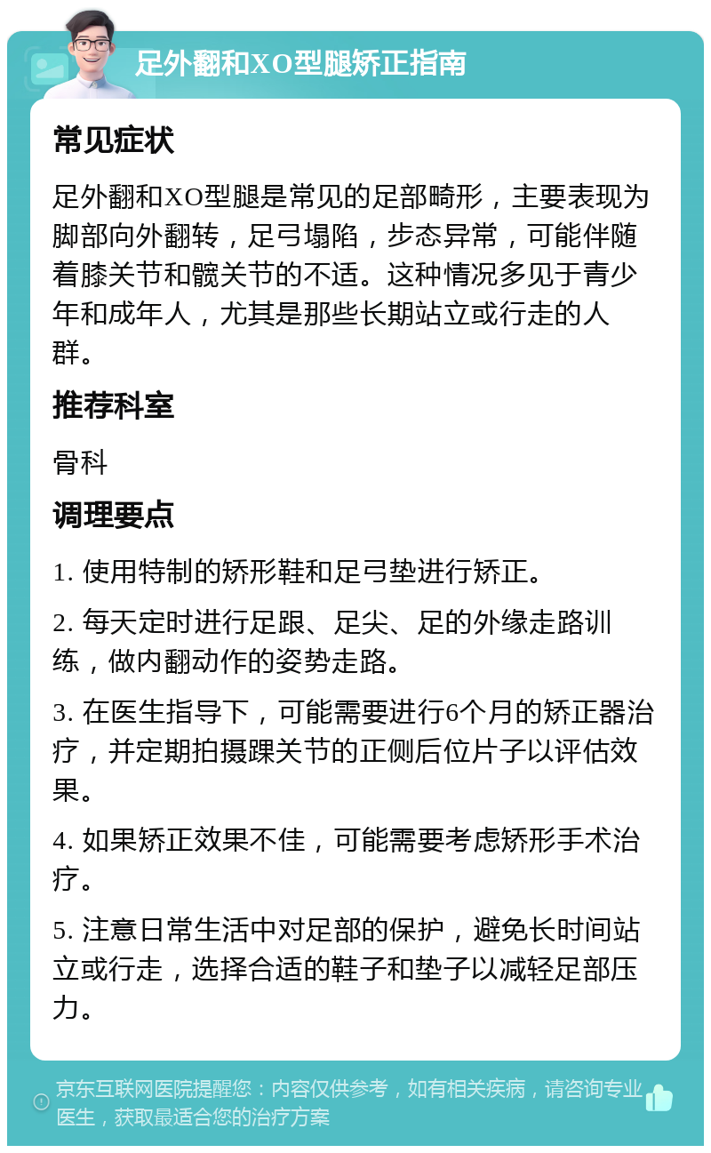 足外翻和XO型腿矫正指南 常见症状 足外翻和XO型腿是常见的足部畸形，主要表现为脚部向外翻转，足弓塌陷，步态异常，可能伴随着膝关节和髋关节的不适。这种情况多见于青少年和成年人，尤其是那些长期站立或行走的人群。 推荐科室 骨科 调理要点 1. 使用特制的矫形鞋和足弓垫进行矫正。 2. 每天定时进行足跟、足尖、足的外缘走路训练，做内翻动作的姿势走路。 3. 在医生指导下，可能需要进行6个月的矫正器治疗，并定期拍摄踝关节的正侧后位片子以评估效果。 4. 如果矫正效果不佳，可能需要考虑矫形手术治疗。 5. 注意日常生活中对足部的保护，避免长时间站立或行走，选择合适的鞋子和垫子以减轻足部压力。