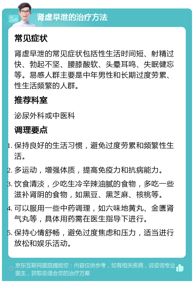 肾虚早泄的治疗方法 常见症状 肾虚早泄的常见症状包括性生活时间短、射精过快、勃起不坚、腰膝酸软、头晕耳鸣、失眠健忘等。易感人群主要是中年男性和长期过度劳累、性生活频繁的人群。 推荐科室 泌尿外科或中医科 调理要点 保持良好的生活习惯，避免过度劳累和频繁性生活。 多运动，增强体质，提高免疫力和抗病能力。 饮食清淡，少吃生冷辛辣油腻的食物，多吃一些滋补肾阴的食物，如黑豆、黑芝麻、核桃等。 可以服用一些中药调理，如六味地黄丸、金匮肾气丸等，具体用药需在医生指导下进行。 保持心情舒畅，避免过度焦虑和压力，适当进行放松和娱乐活动。