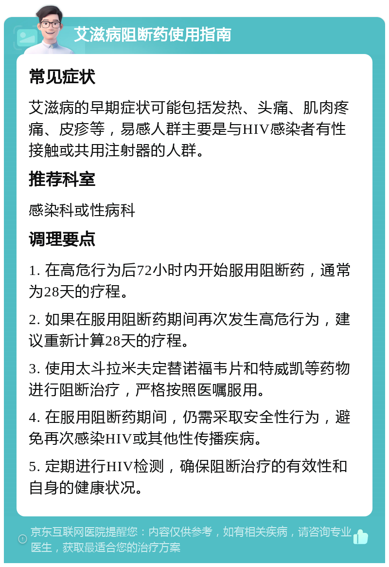 艾滋病阻断药使用指南 常见症状 艾滋病的早期症状可能包括发热、头痛、肌肉疼痛、皮疹等，易感人群主要是与HIV感染者有性接触或共用注射器的人群。 推荐科室 感染科或性病科 调理要点 1. 在高危行为后72小时内开始服用阻断药，通常为28天的疗程。 2. 如果在服用阻断药期间再次发生高危行为，建议重新计算28天的疗程。 3. 使用太斗拉米夫定替诺福韦片和特威凯等药物进行阻断治疗，严格按照医嘱服用。 4. 在服用阻断药期间，仍需采取安全性行为，避免再次感染HIV或其他性传播疾病。 5. 定期进行HIV检测，确保阻断治疗的有效性和自身的健康状况。