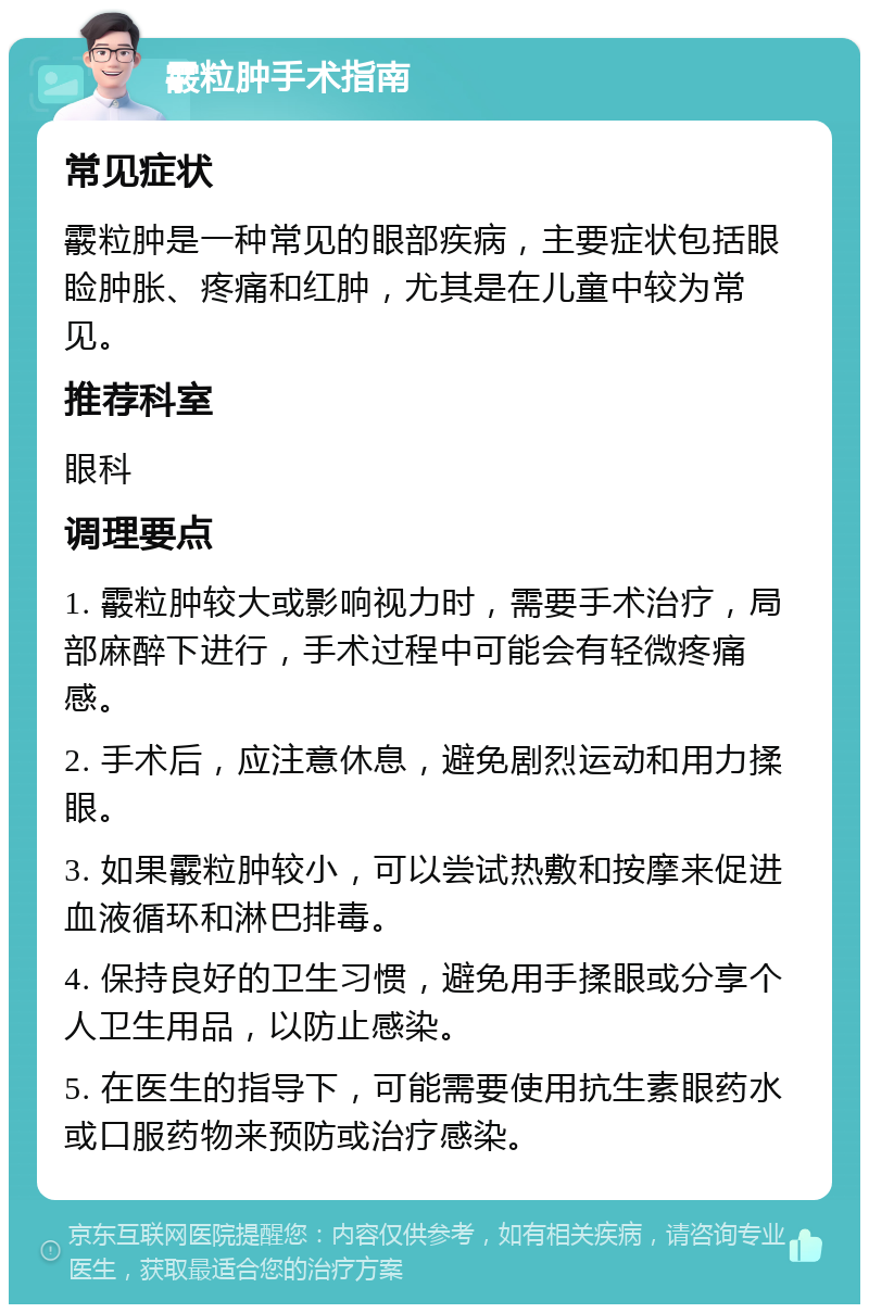 霰粒肿手术指南 常见症状 霰粒肿是一种常见的眼部疾病，主要症状包括眼睑肿胀、疼痛和红肿，尤其是在儿童中较为常见。 推荐科室 眼科 调理要点 1. 霰粒肿较大或影响视力时，需要手术治疗，局部麻醉下进行，手术过程中可能会有轻微疼痛感。 2. 手术后，应注意休息，避免剧烈运动和用力揉眼。 3. 如果霰粒肿较小，可以尝试热敷和按摩来促进血液循环和淋巴排毒。 4. 保持良好的卫生习惯，避免用手揉眼或分享个人卫生用品，以防止感染。 5. 在医生的指导下，可能需要使用抗生素眼药水或口服药物来预防或治疗感染。