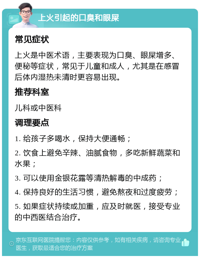 上火引起的口臭和眼屎 常见症状 上火是中医术语，主要表现为口臭、眼屎增多、便秘等症状，常见于儿童和成人，尤其是在感冒后体内湿热未清时更容易出现。 推荐科室 儿科或中医科 调理要点 1. 给孩子多喝水，保持大便通畅； 2. 饮食上避免辛辣、油腻食物，多吃新鲜蔬菜和水果； 3. 可以使用金银花露等清热解毒的中成药； 4. 保持良好的生活习惯，避免熬夜和过度疲劳； 5. 如果症状持续或加重，应及时就医，接受专业的中西医结合治疗。