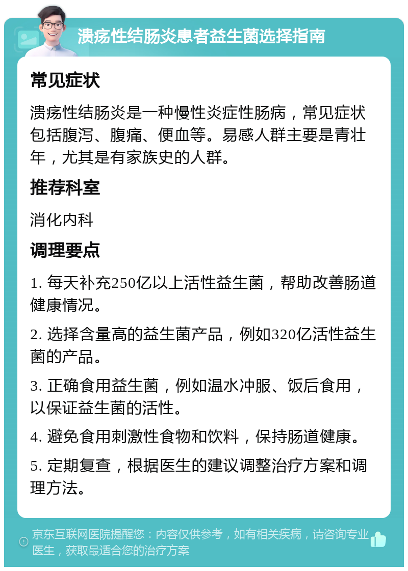 溃疡性结肠炎患者益生菌选择指南 常见症状 溃疡性结肠炎是一种慢性炎症性肠病，常见症状包括腹泻、腹痛、便血等。易感人群主要是青壮年，尤其是有家族史的人群。 推荐科室 消化内科 调理要点 1. 每天补充250亿以上活性益生菌，帮助改善肠道健康情况。 2. 选择含量高的益生菌产品，例如320亿活性益生菌的产品。 3. 正确食用益生菌，例如温水冲服、饭后食用，以保证益生菌的活性。 4. 避免食用刺激性食物和饮料，保持肠道健康。 5. 定期复查，根据医生的建议调整治疗方案和调理方法。