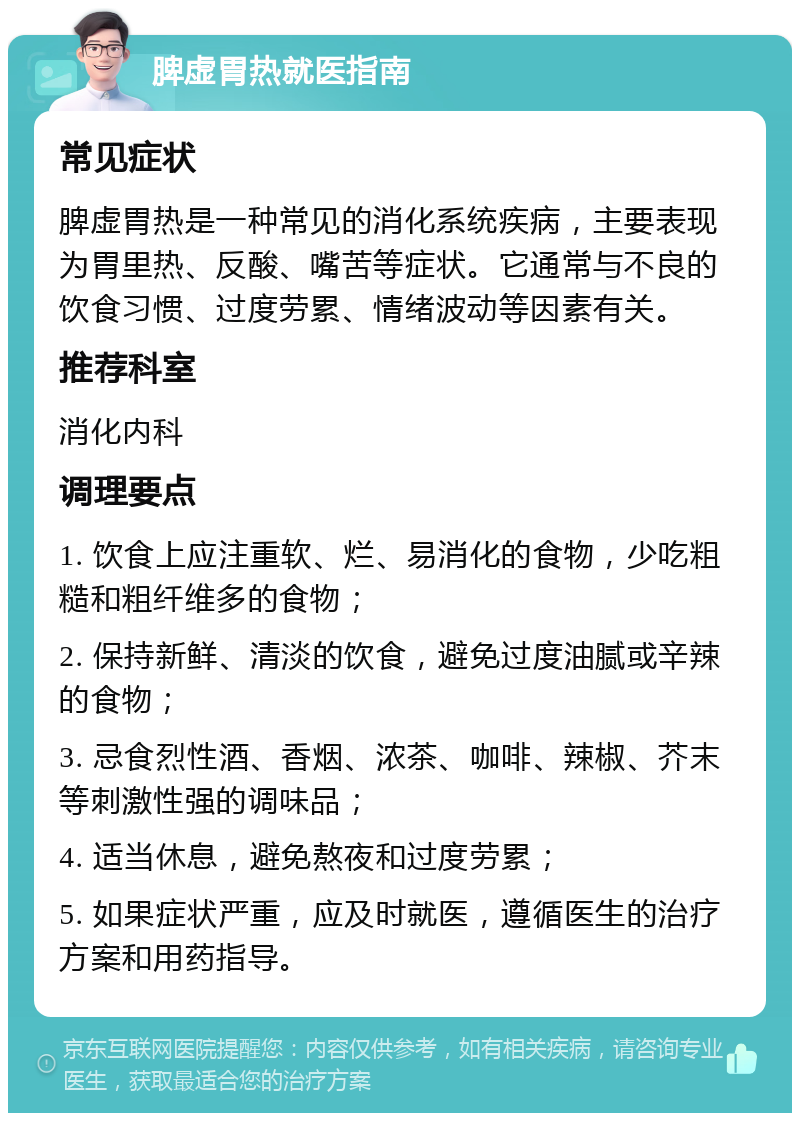 脾虚胃热就医指南 常见症状 脾虚胃热是一种常见的消化系统疾病，主要表现为胃里热、反酸、嘴苦等症状。它通常与不良的饮食习惯、过度劳累、情绪波动等因素有关。 推荐科室 消化内科 调理要点 1. 饮食上应注重软、烂、易消化的食物，少吃粗糙和粗纤维多的食物； 2. 保持新鲜、清淡的饮食，避免过度油腻或辛辣的食物； 3. 忌食烈性酒、香烟、浓茶、咖啡、辣椒、芥末等刺激性强的调味品； 4. 适当休息，避免熬夜和过度劳累； 5. 如果症状严重，应及时就医，遵循医生的治疗方案和用药指导。