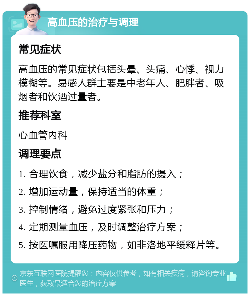 高血压的治疗与调理 常见症状 高血压的常见症状包括头晕、头痛、心悸、视力模糊等。易感人群主要是中老年人、肥胖者、吸烟者和饮酒过量者。 推荐科室 心血管内科 调理要点 1. 合理饮食，减少盐分和脂肪的摄入； 2. 增加运动量，保持适当的体重； 3. 控制情绪，避免过度紧张和压力； 4. 定期测量血压，及时调整治疗方案； 5. 按医嘱服用降压药物，如非洛地平缓释片等。