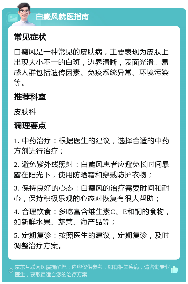 白癜风就医指南 常见症状 白癜风是一种常见的皮肤病，主要表现为皮肤上出现大小不一的白斑，边界清晰，表面光滑。易感人群包括遗传因素、免疫系统异常、环境污染等。 推荐科室 皮肤科 调理要点 1. 中药治疗：根据医生的建议，选择合适的中药方剂进行治疗； 2. 避免紫外线照射：白癜风患者应避免长时间暴露在阳光下，使用防晒霜和穿戴防护衣物； 3. 保持良好的心态：白癜风的治疗需要时间和耐心，保持积极乐观的心态对恢复有很大帮助； 4. 合理饮食：多吃富含维生素C、E和铜的食物，如新鲜水果、蔬菜、海产品等； 5. 定期复诊：按照医生的建议，定期复诊，及时调整治疗方案。