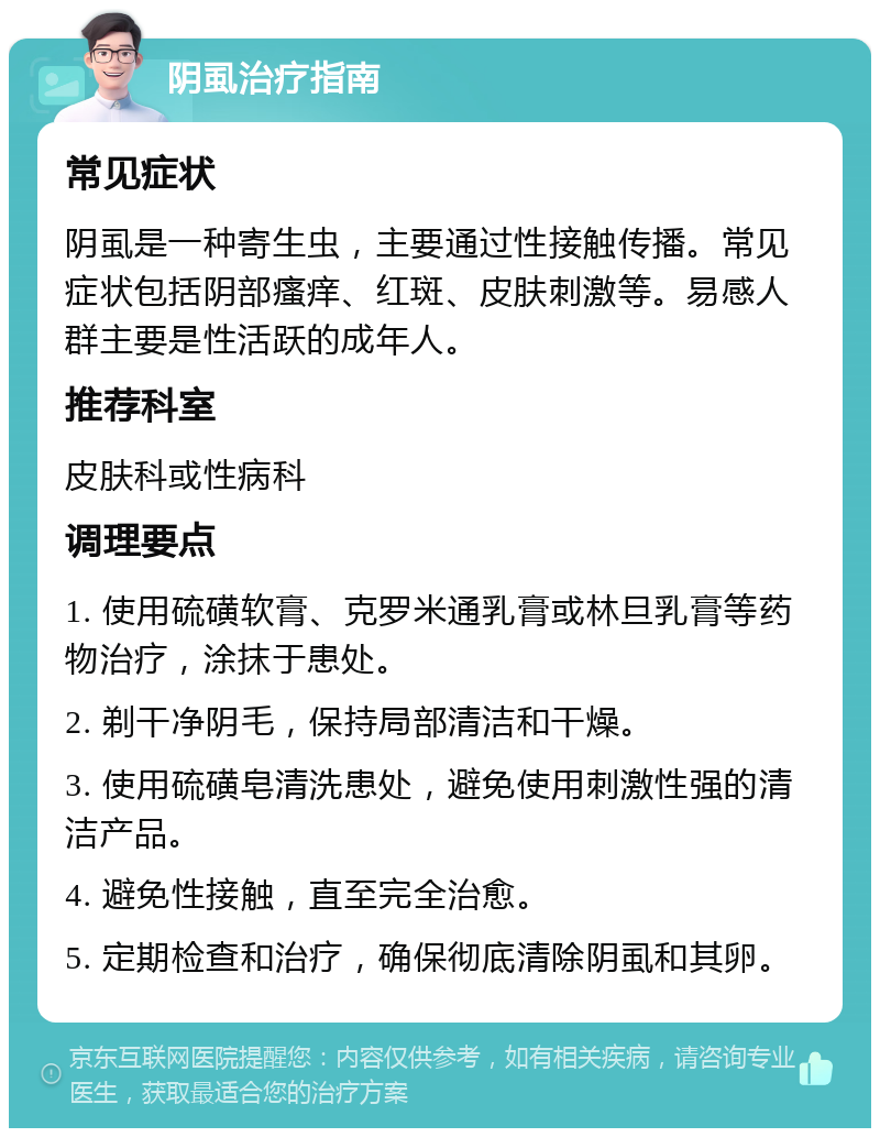 阴虱治疗指南 常见症状 阴虱是一种寄生虫，主要通过性接触传播。常见症状包括阴部瘙痒、红斑、皮肤刺激等。易感人群主要是性活跃的成年人。 推荐科室 皮肤科或性病科 调理要点 1. 使用硫磺软膏、克罗米通乳膏或林旦乳膏等药物治疗，涂抹于患处。 2. 剃干净阴毛，保持局部清洁和干燥。 3. 使用硫磺皂清洗患处，避免使用刺激性强的清洁产品。 4. 避免性接触，直至完全治愈。 5. 定期检查和治疗，确保彻底清除阴虱和其卵。