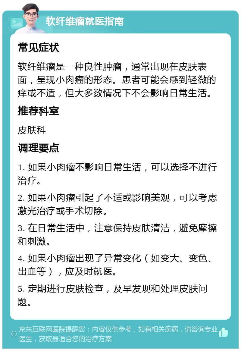 软纤维瘤就医指南 常见症状 软纤维瘤是一种良性肿瘤，通常出现在皮肤表面，呈现小肉瘤的形态。患者可能会感到轻微的痒或不适，但大多数情况下不会影响日常生活。 推荐科室 皮肤科 调理要点 1. 如果小肉瘤不影响日常生活，可以选择不进行治疗。 2. 如果小肉瘤引起了不适或影响美观，可以考虑激光治疗或手术切除。 3. 在日常生活中，注意保持皮肤清洁，避免摩擦和刺激。 4. 如果小肉瘤出现了异常变化（如变大、变色、出血等），应及时就医。 5. 定期进行皮肤检查，及早发现和处理皮肤问题。