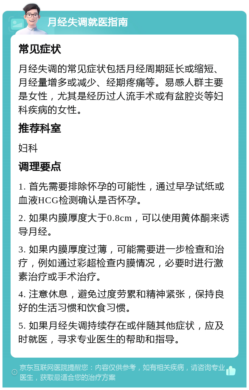 月经失调就医指南 常见症状 月经失调的常见症状包括月经周期延长或缩短、月经量增多或减少、经期疼痛等。易感人群主要是女性，尤其是经历过人流手术或有盆腔炎等妇科疾病的女性。 推荐科室 妇科 调理要点 1. 首先需要排除怀孕的可能性，通过早孕试纸或血液HCG检测确认是否怀孕。 2. 如果内膜厚度大于0.8cm，可以使用黄体酮来诱导月经。 3. 如果内膜厚度过薄，可能需要进一步检查和治疗，例如通过彩超检查内膜情况，必要时进行激素治疗或手术治疗。 4. 注意休息，避免过度劳累和精神紧张，保持良好的生活习惯和饮食习惯。 5. 如果月经失调持续存在或伴随其他症状，应及时就医，寻求专业医生的帮助和指导。