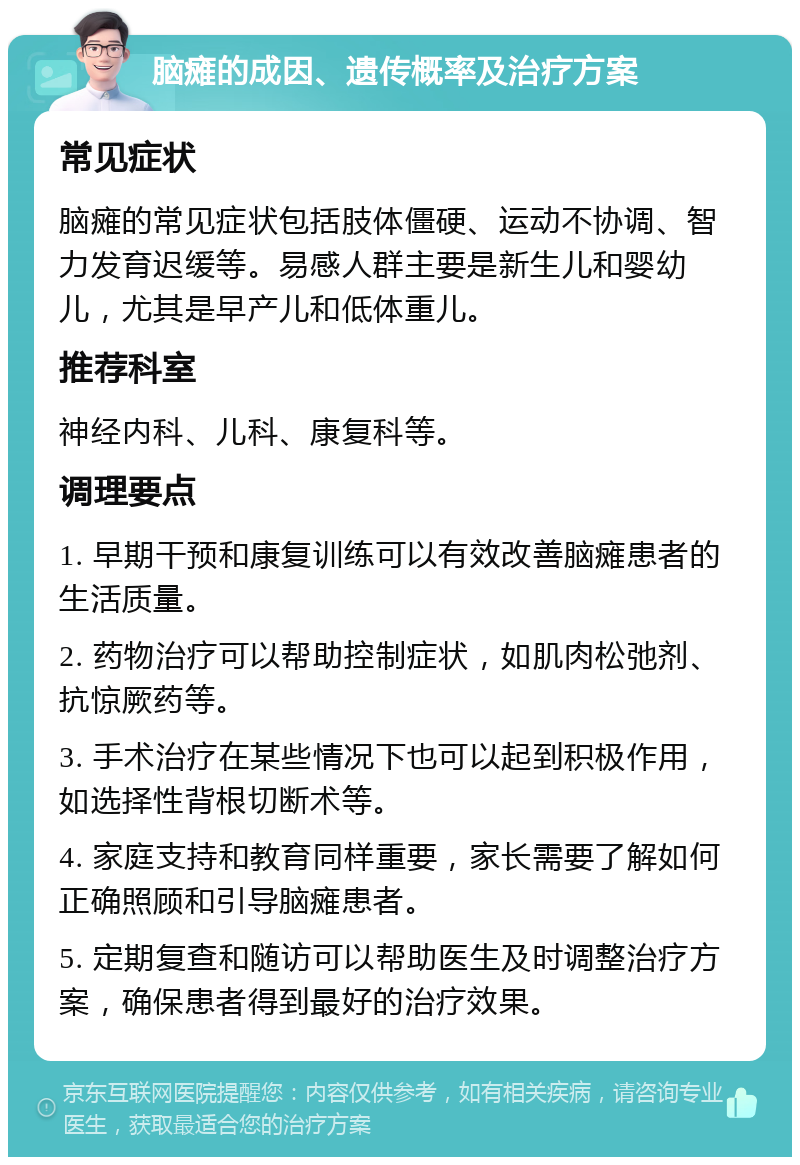 脑瘫的成因、遗传概率及治疗方案 常见症状 脑瘫的常见症状包括肢体僵硬、运动不协调、智力发育迟缓等。易感人群主要是新生儿和婴幼儿，尤其是早产儿和低体重儿。 推荐科室 神经内科、儿科、康复科等。 调理要点 1. 早期干预和康复训练可以有效改善脑瘫患者的生活质量。 2. 药物治疗可以帮助控制症状，如肌肉松弛剂、抗惊厥药等。 3. 手术治疗在某些情况下也可以起到积极作用，如选择性背根切断术等。 4. 家庭支持和教育同样重要，家长需要了解如何正确照顾和引导脑瘫患者。 5. 定期复查和随访可以帮助医生及时调整治疗方案，确保患者得到最好的治疗效果。