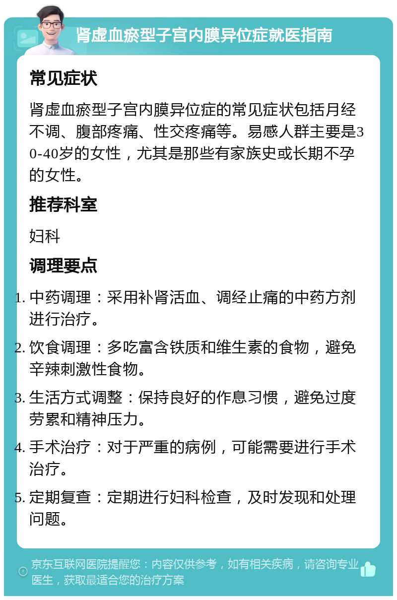 肾虚血瘀型子宫内膜异位症就医指南 常见症状 肾虚血瘀型子宫内膜异位症的常见症状包括月经不调、腹部疼痛、性交疼痛等。易感人群主要是30-40岁的女性，尤其是那些有家族史或长期不孕的女性。 推荐科室 妇科 调理要点 中药调理：采用补肾活血、调经止痛的中药方剂进行治疗。 饮食调理：多吃富含铁质和维生素的食物，避免辛辣刺激性食物。 生活方式调整：保持良好的作息习惯，避免过度劳累和精神压力。 手术治疗：对于严重的病例，可能需要进行手术治疗。 定期复查：定期进行妇科检查，及时发现和处理问题。