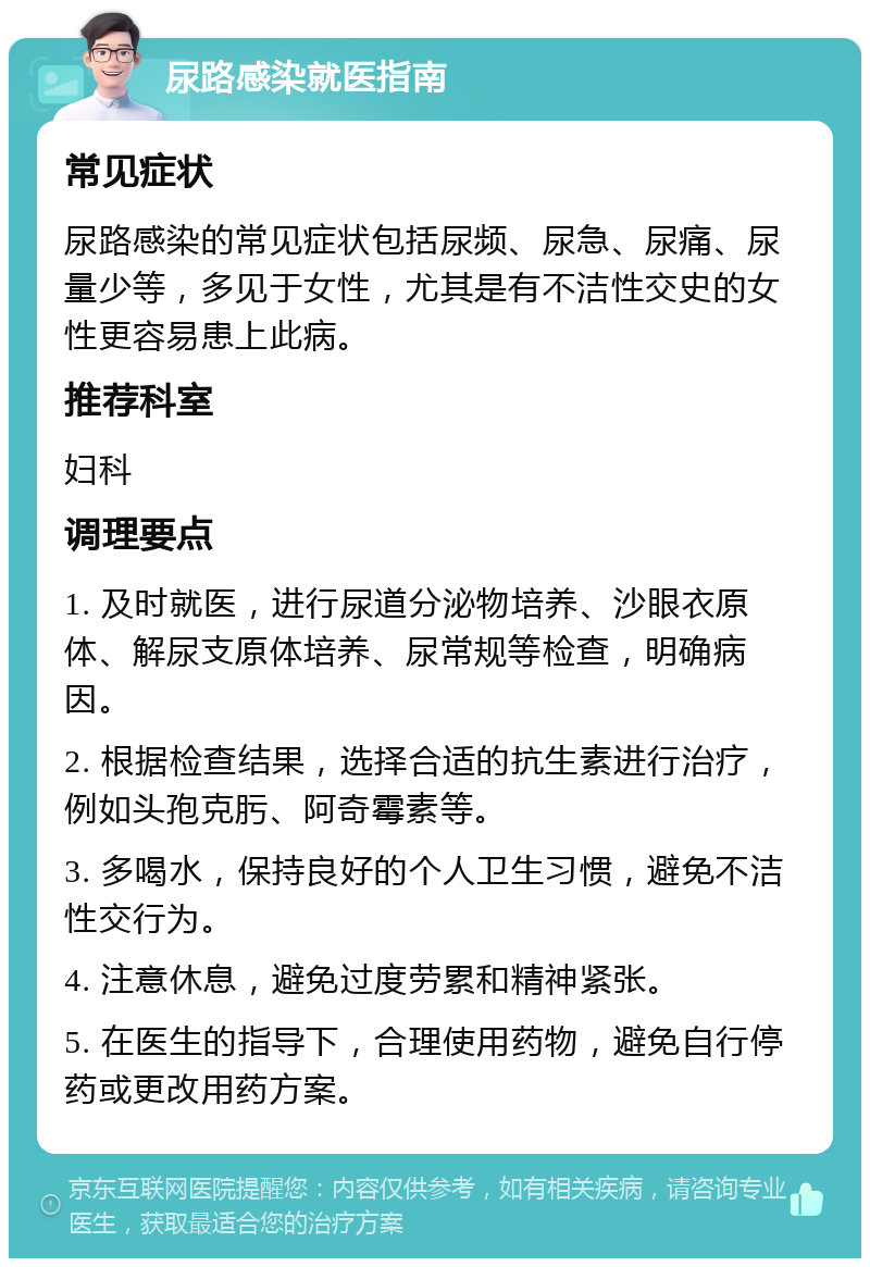 尿路感染就医指南 常见症状 尿路感染的常见症状包括尿频、尿急、尿痛、尿量少等，多见于女性，尤其是有不洁性交史的女性更容易患上此病。 推荐科室 妇科 调理要点 1. 及时就医，进行尿道分泌物培养、沙眼衣原体、解尿支原体培养、尿常规等检查，明确病因。 2. 根据检查结果，选择合适的抗生素进行治疗，例如头孢克肟、阿奇霉素等。 3. 多喝水，保持良好的个人卫生习惯，避免不洁性交行为。 4. 注意休息，避免过度劳累和精神紧张。 5. 在医生的指导下，合理使用药物，避免自行停药或更改用药方案。