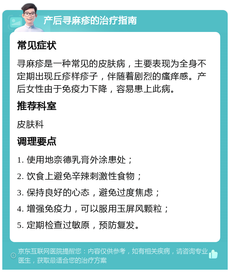 产后寻麻疹的治疗指南 常见症状 寻麻疹是一种常见的皮肤病，主要表现为全身不定期出现丘疹样疹子，伴随着剧烈的瘙痒感。产后女性由于免疫力下降，容易患上此病。 推荐科室 皮肤科 调理要点 1. 使用地奈德乳膏外涂患处； 2. 饮食上避免辛辣刺激性食物； 3. 保持良好的心态，避免过度焦虑； 4. 增强免疫力，可以服用玉屏风颗粒； 5. 定期检查过敏原，预防复发。