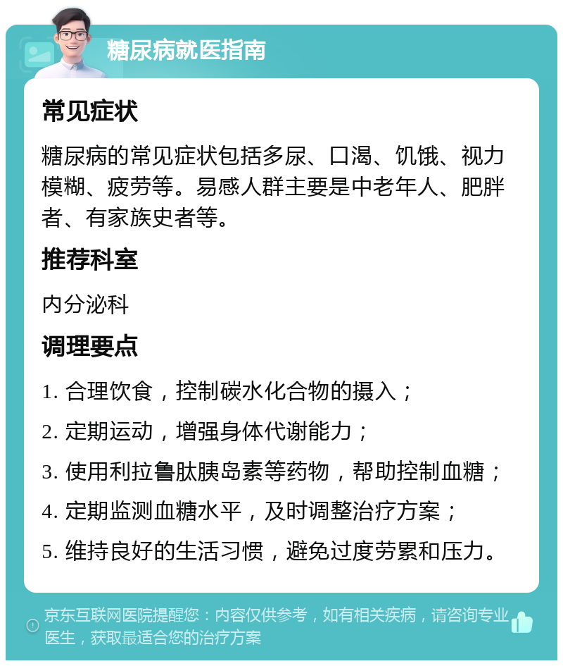 糖尿病就医指南 常见症状 糖尿病的常见症状包括多尿、口渴、饥饿、视力模糊、疲劳等。易感人群主要是中老年人、肥胖者、有家族史者等。 推荐科室 内分泌科 调理要点 1. 合理饮食，控制碳水化合物的摄入； 2. 定期运动，增强身体代谢能力； 3. 使用利拉鲁肽胰岛素等药物，帮助控制血糖； 4. 定期监测血糖水平，及时调整治疗方案； 5. 维持良好的生活习惯，避免过度劳累和压力。