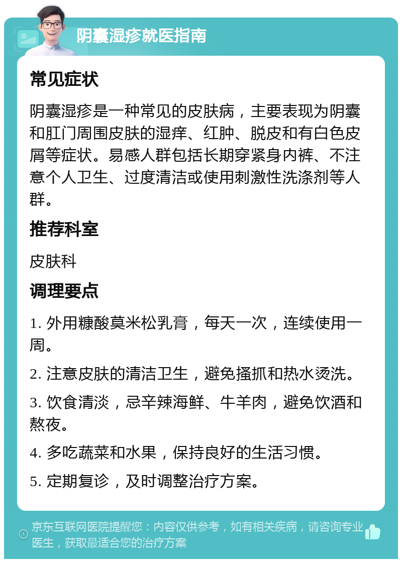 阴囊湿疹就医指南 常见症状 阴囊湿疹是一种常见的皮肤病，主要表现为阴囊和肛门周围皮肤的湿痒、红肿、脱皮和有白色皮屑等症状。易感人群包括长期穿紧身内裤、不注意个人卫生、过度清洁或使用刺激性洗涤剂等人群。 推荐科室 皮肤科 调理要点 1. 外用糠酸莫米松乳膏，每天一次，连续使用一周。 2. 注意皮肤的清洁卫生，避免搔抓和热水烫洗。 3. 饮食清淡，忌辛辣海鲜、牛羊肉，避免饮酒和熬夜。 4. 多吃蔬菜和水果，保持良好的生活习惯。 5. 定期复诊，及时调整治疗方案。