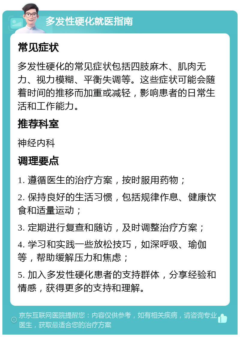 多发性硬化就医指南 常见症状 多发性硬化的常见症状包括四肢麻木、肌肉无力、视力模糊、平衡失调等。这些症状可能会随着时间的推移而加重或减轻，影响患者的日常生活和工作能力。 推荐科室 神经内科 调理要点 1. 遵循医生的治疗方案，按时服用药物； 2. 保持良好的生活习惯，包括规律作息、健康饮食和适量运动； 3. 定期进行复查和随访，及时调整治疗方案； 4. 学习和实践一些放松技巧，如深呼吸、瑜伽等，帮助缓解压力和焦虑； 5. 加入多发性硬化患者的支持群体，分享经验和情感，获得更多的支持和理解。