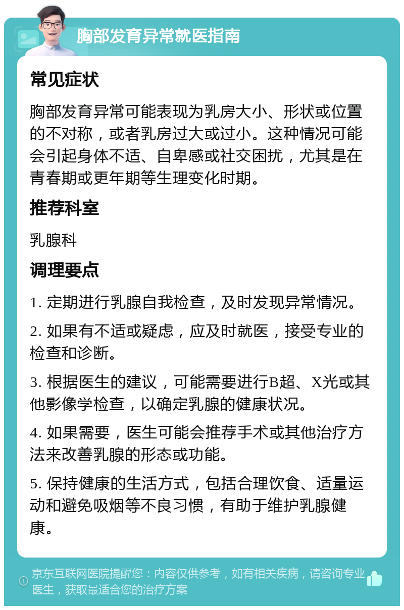 胸部发育异常就医指南 常见症状 胸部发育异常可能表现为乳房大小、形状或位置的不对称，或者乳房过大或过小。这种情况可能会引起身体不适、自卑感或社交困扰，尤其是在青春期或更年期等生理变化时期。 推荐科室 乳腺科 调理要点 1. 定期进行乳腺自我检查，及时发现异常情况。 2. 如果有不适或疑虑，应及时就医，接受专业的检查和诊断。 3. 根据医生的建议，可能需要进行B超、X光或其他影像学检查，以确定乳腺的健康状况。 4. 如果需要，医生可能会推荐手术或其他治疗方法来改善乳腺的形态或功能。 5. 保持健康的生活方式，包括合理饮食、适量运动和避免吸烟等不良习惯，有助于维护乳腺健康。