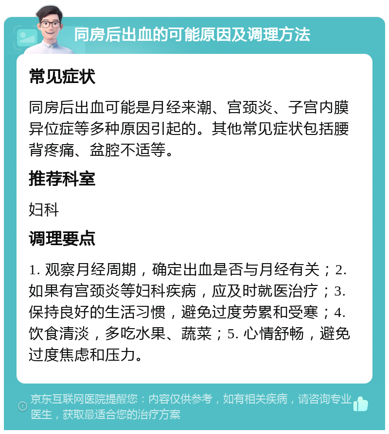 同房后出血的可能原因及调理方法 常见症状 同房后出血可能是月经来潮、宫颈炎、子宫内膜异位症等多种原因引起的。其他常见症状包括腰背疼痛、盆腔不适等。 推荐科室 妇科 调理要点 1. 观察月经周期，确定出血是否与月经有关；2. 如果有宫颈炎等妇科疾病，应及时就医治疗；3. 保持良好的生活习惯，避免过度劳累和受寒；4. 饮食清淡，多吃水果、蔬菜；5. 心情舒畅，避免过度焦虑和压力。