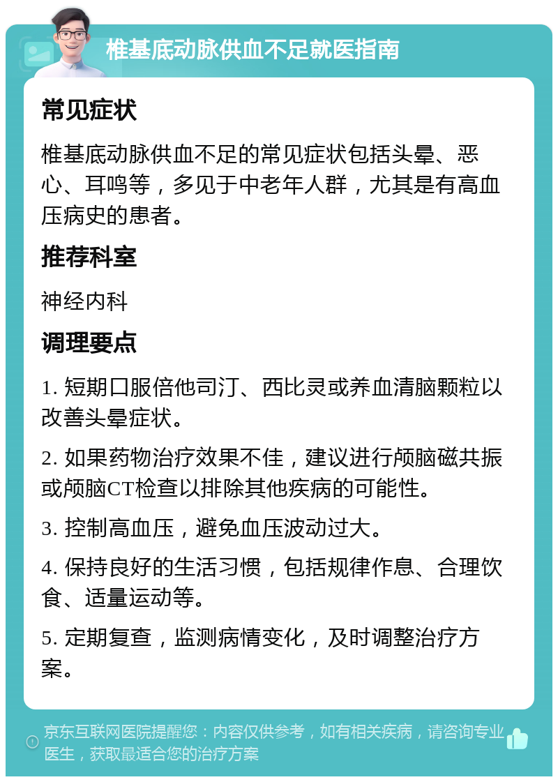 椎基底动脉供血不足就医指南 常见症状 椎基底动脉供血不足的常见症状包括头晕、恶心、耳鸣等，多见于中老年人群，尤其是有高血压病史的患者。 推荐科室 神经内科 调理要点 1. 短期口服倍他司汀、西比灵或养血清脑颗粒以改善头晕症状。 2. 如果药物治疗效果不佳，建议进行颅脑磁共振或颅脑CT检查以排除其他疾病的可能性。 3. 控制高血压，避免血压波动过大。 4. 保持良好的生活习惯，包括规律作息、合理饮食、适量运动等。 5. 定期复查，监测病情变化，及时调整治疗方案。