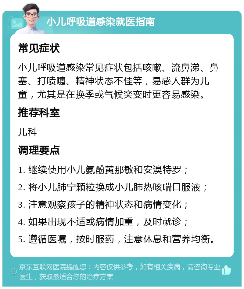 小儿呼吸道感染就医指南 常见症状 小儿呼吸道感染常见症状包括咳嗽、流鼻涕、鼻塞、打喷嚏、精神状态不佳等，易感人群为儿童，尤其是在换季或气候突变时更容易感染。 推荐科室 儿科 调理要点 1. 继续使用小儿氨酚黄那敏和安溴特罗； 2. 将小儿肺宁颗粒换成小儿肺热咳喘口服液； 3. 注意观察孩子的精神状态和病情变化； 4. 如果出现不适或病情加重，及时就诊； 5. 遵循医嘱，按时服药，注意休息和营养均衡。