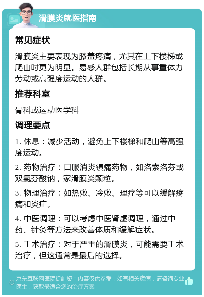 滑膜炎就医指南 常见症状 滑膜炎主要表现为膝盖疼痛，尤其在上下楼梯或爬山时更为明显。易感人群包括长期从事重体力劳动或高强度运动的人群。 推荐科室 骨科或运动医学科 调理要点 1. 休息：减少活动，避免上下楼梯和爬山等高强度运动。 2. 药物治疗：口服消炎镇痛药物，如洛索洛芬或双氯芬酸钠，家滑膜炎颗粒。 3. 物理治疗：如热敷、冷敷、理疗等可以缓解疼痛和炎症。 4. 中医调理：可以考虑中医肾虚调理，通过中药、针灸等方法来改善体质和缓解症状。 5. 手术治疗：对于严重的滑膜炎，可能需要手术治疗，但这通常是最后的选择。