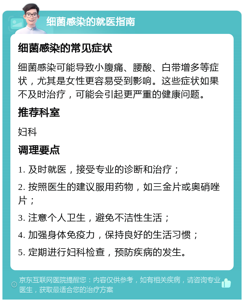 细菌感染的就医指南 细菌感染的常见症状 细菌感染可能导致小腹痛、腰酸、白带增多等症状，尤其是女性更容易受到影响。这些症状如果不及时治疗，可能会引起更严重的健康问题。 推荐科室 妇科 调理要点 1. 及时就医，接受专业的诊断和治疗； 2. 按照医生的建议服用药物，如三金片或奥硝唑片； 3. 注意个人卫生，避免不洁性生活； 4. 加强身体免疫力，保持良好的生活习惯； 5. 定期进行妇科检查，预防疾病的发生。