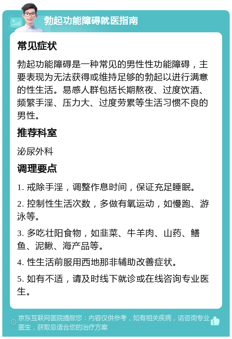 勃起功能障碍就医指南 常见症状 勃起功能障碍是一种常见的男性性功能障碍，主要表现为无法获得或维持足够的勃起以进行满意的性生活。易感人群包括长期熬夜、过度饮酒、频繁手淫、压力大、过度劳累等生活习惯不良的男性。 推荐科室 泌尿外科 调理要点 1. 戒除手淫，调整作息时间，保证充足睡眠。 2. 控制性生活次数，多做有氧运动，如慢跑、游泳等。 3. 多吃壮阳食物，如韭菜、牛羊肉、山药、鳝鱼、泥鳅、海产品等。 4. 性生活前服用西地那非辅助改善症状。 5. 如有不适，请及时线下就诊或在线咨询专业医生。