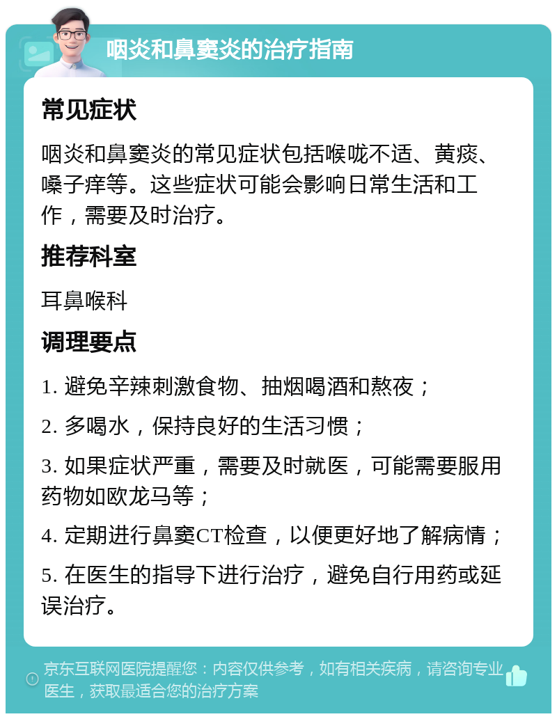 咽炎和鼻窦炎的治疗指南 常见症状 咽炎和鼻窦炎的常见症状包括喉咙不适、黄痰、嗓子痒等。这些症状可能会影响日常生活和工作，需要及时治疗。 推荐科室 耳鼻喉科 调理要点 1. 避免辛辣刺激食物、抽烟喝酒和熬夜； 2. 多喝水，保持良好的生活习惯； 3. 如果症状严重，需要及时就医，可能需要服用药物如欧龙马等； 4. 定期进行鼻窦CT检查，以便更好地了解病情； 5. 在医生的指导下进行治疗，避免自行用药或延误治疗。