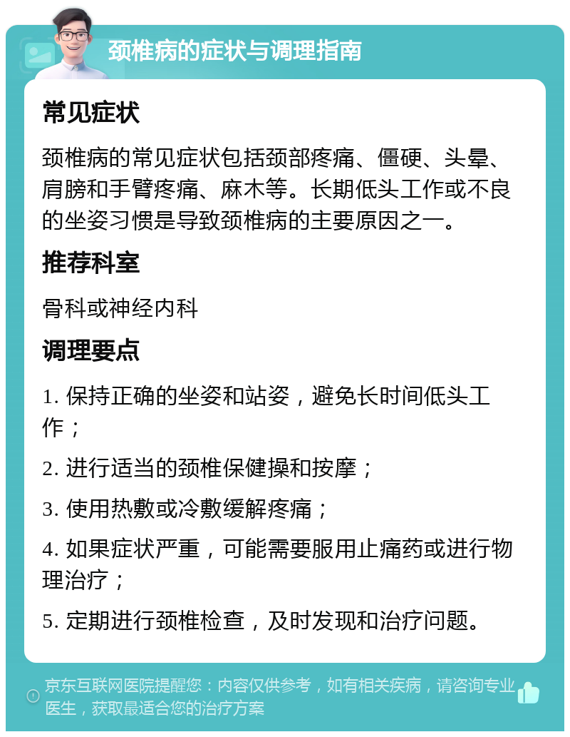 颈椎病的症状与调理指南 常见症状 颈椎病的常见症状包括颈部疼痛、僵硬、头晕、肩膀和手臂疼痛、麻木等。长期低头工作或不良的坐姿习惯是导致颈椎病的主要原因之一。 推荐科室 骨科或神经内科 调理要点 1. 保持正确的坐姿和站姿，避免长时间低头工作； 2. 进行适当的颈椎保健操和按摩； 3. 使用热敷或冷敷缓解疼痛； 4. 如果症状严重，可能需要服用止痛药或进行物理治疗； 5. 定期进行颈椎检查，及时发现和治疗问题。