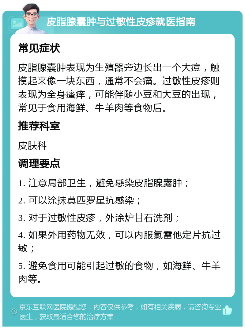 皮脂腺囊肿与过敏性皮疹就医指南 常见症状 皮脂腺囊肿表现为生殖器旁边长出一个大痘，触摸起来像一块东西，通常不会痛。过敏性皮疹则表现为全身瘙痒，可能伴随小豆和大豆的出现，常见于食用海鲜、牛羊肉等食物后。 推荐科室 皮肤科 调理要点 1. 注意局部卫生，避免感染皮脂腺囊肿； 2. 可以涂抹莫匹罗星抗感染； 3. 对于过敏性皮疹，外涂炉甘石洗剂； 4. 如果外用药物无效，可以内服氯雷他定片抗过敏； 5. 避免食用可能引起过敏的食物，如海鲜、牛羊肉等。