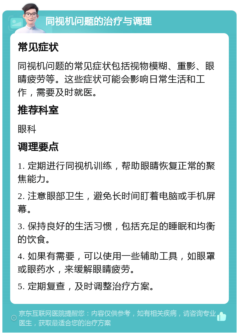 同视机问题的治疗与调理 常见症状 同视机问题的常见症状包括视物模糊、重影、眼睛疲劳等。这些症状可能会影响日常生活和工作，需要及时就医。 推荐科室 眼科 调理要点 1. 定期进行同视机训练，帮助眼睛恢复正常的聚焦能力。 2. 注意眼部卫生，避免长时间盯着电脑或手机屏幕。 3. 保持良好的生活习惯，包括充足的睡眠和均衡的饮食。 4. 如果有需要，可以使用一些辅助工具，如眼罩或眼药水，来缓解眼睛疲劳。 5. 定期复查，及时调整治疗方案。