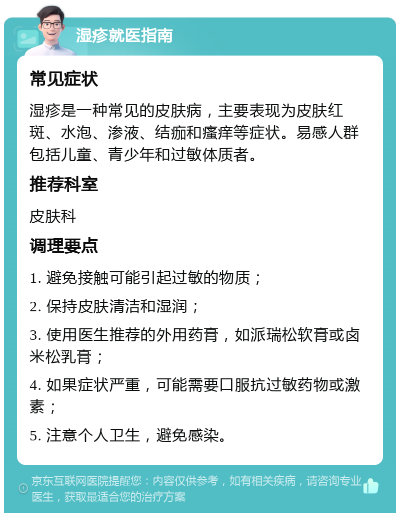 湿疹就医指南 常见症状 湿疹是一种常见的皮肤病，主要表现为皮肤红斑、水泡、渗液、结痂和瘙痒等症状。易感人群包括儿童、青少年和过敏体质者。 推荐科室 皮肤科 调理要点 1. 避免接触可能引起过敏的物质； 2. 保持皮肤清洁和湿润； 3. 使用医生推荐的外用药膏，如派瑞松软膏或卤米松乳膏； 4. 如果症状严重，可能需要口服抗过敏药物或激素； 5. 注意个人卫生，避免感染。