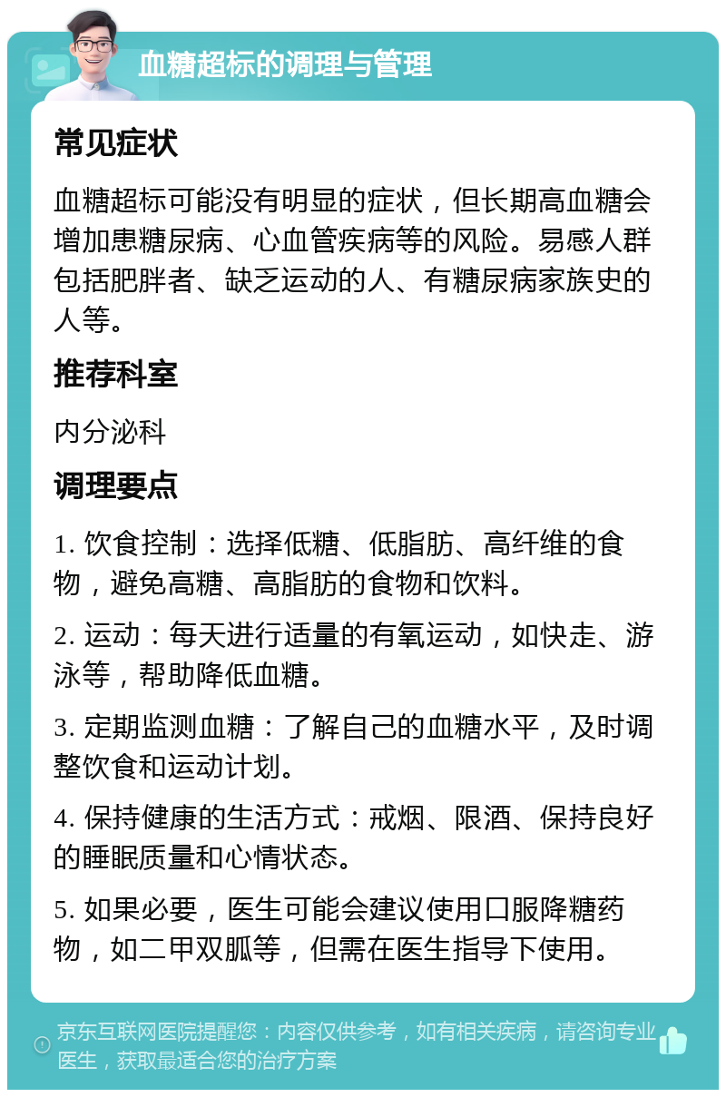 血糖超标的调理与管理 常见症状 血糖超标可能没有明显的症状，但长期高血糖会增加患糖尿病、心血管疾病等的风险。易感人群包括肥胖者、缺乏运动的人、有糖尿病家族史的人等。 推荐科室 内分泌科 调理要点 1. 饮食控制：选择低糖、低脂肪、高纤维的食物，避免高糖、高脂肪的食物和饮料。 2. 运动：每天进行适量的有氧运动，如快走、游泳等，帮助降低血糖。 3. 定期监测血糖：了解自己的血糖水平，及时调整饮食和运动计划。 4. 保持健康的生活方式：戒烟、限酒、保持良好的睡眠质量和心情状态。 5. 如果必要，医生可能会建议使用口服降糖药物，如二甲双胍等，但需在医生指导下使用。