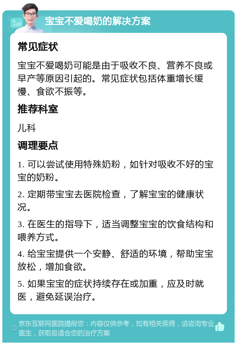 宝宝不爱喝奶的解决方案 常见症状 宝宝不爱喝奶可能是由于吸收不良、营养不良或早产等原因引起的。常见症状包括体重增长缓慢、食欲不振等。 推荐科室 儿科 调理要点 1. 可以尝试使用特殊奶粉，如针对吸收不好的宝宝的奶粉。 2. 定期带宝宝去医院检查，了解宝宝的健康状况。 3. 在医生的指导下，适当调整宝宝的饮食结构和喂养方式。 4. 给宝宝提供一个安静、舒适的环境，帮助宝宝放松，增加食欲。 5. 如果宝宝的症状持续存在或加重，应及时就医，避免延误治疗。