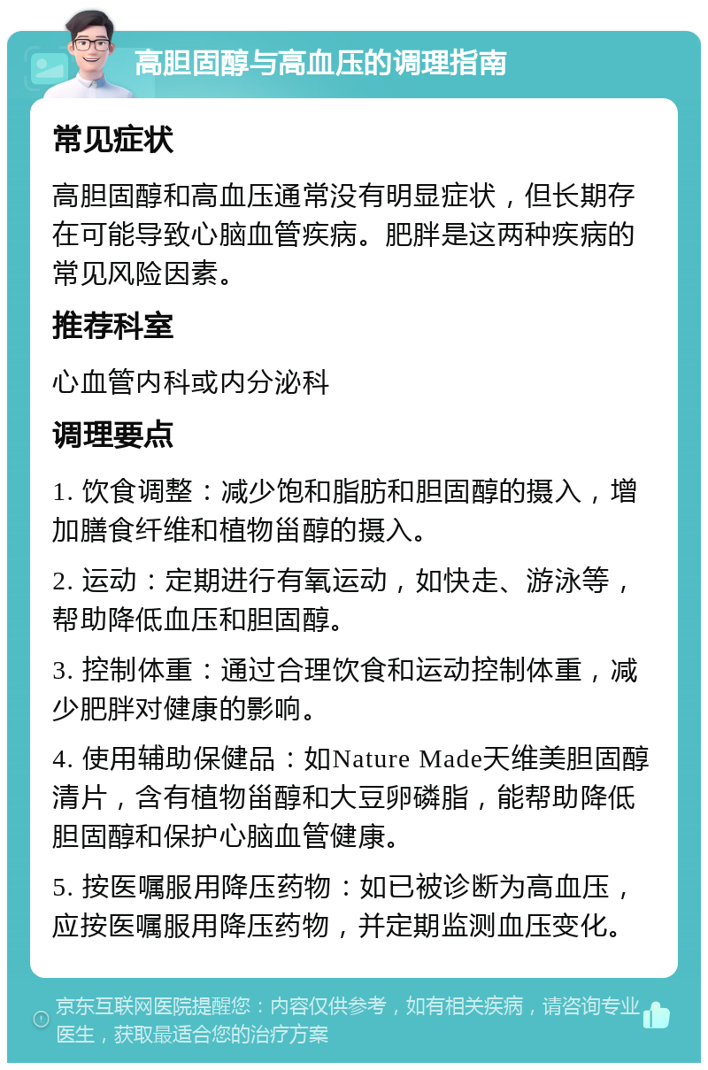 高胆固醇与高血压的调理指南 常见症状 高胆固醇和高血压通常没有明显症状，但长期存在可能导致心脑血管疾病。肥胖是这两种疾病的常见风险因素。 推荐科室 心血管内科或内分泌科 调理要点 1. 饮食调整：减少饱和脂肪和胆固醇的摄入，增加膳食纤维和植物甾醇的摄入。 2. 运动：定期进行有氧运动，如快走、游泳等，帮助降低血压和胆固醇。 3. 控制体重：通过合理饮食和运动控制体重，减少肥胖对健康的影响。 4. 使用辅助保健品：如Nature Made天维美胆固醇清片，含有植物甾醇和大豆卵磷脂，能帮助降低胆固醇和保护心脑血管健康。 5. 按医嘱服用降压药物：如已被诊断为高血压，应按医嘱服用降压药物，并定期监测血压变化。