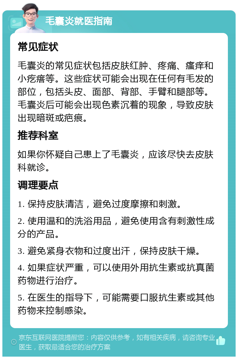 毛囊炎就医指南 常见症状 毛囊炎的常见症状包括皮肤红肿、疼痛、瘙痒和小疙瘩等。这些症状可能会出现在任何有毛发的部位，包括头皮、面部、背部、手臂和腿部等。毛囊炎后可能会出现色素沉着的现象，导致皮肤出现暗斑或疤痕。 推荐科室 如果你怀疑自己患上了毛囊炎，应该尽快去皮肤科就诊。 调理要点 1. 保持皮肤清洁，避免过度摩擦和刺激。 2. 使用温和的洗浴用品，避免使用含有刺激性成分的产品。 3. 避免紧身衣物和过度出汗，保持皮肤干燥。 4. 如果症状严重，可以使用外用抗生素或抗真菌药物进行治疗。 5. 在医生的指导下，可能需要口服抗生素或其他药物来控制感染。