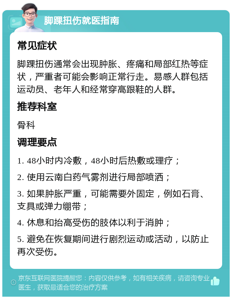 脚踝扭伤就医指南 常见症状 脚踝扭伤通常会出现肿胀、疼痛和局部红热等症状，严重者可能会影响正常行走。易感人群包括运动员、老年人和经常穿高跟鞋的人群。 推荐科室 骨科 调理要点 1. 48小时内冷敷，48小时后热敷或理疗； 2. 使用云南白药气雾剂进行局部喷洒； 3. 如果肿胀严重，可能需要外固定，例如石膏、支具或弹力绷带； 4. 休息和抬高受伤的肢体以利于消肿； 5. 避免在恢复期间进行剧烈运动或活动，以防止再次受伤。