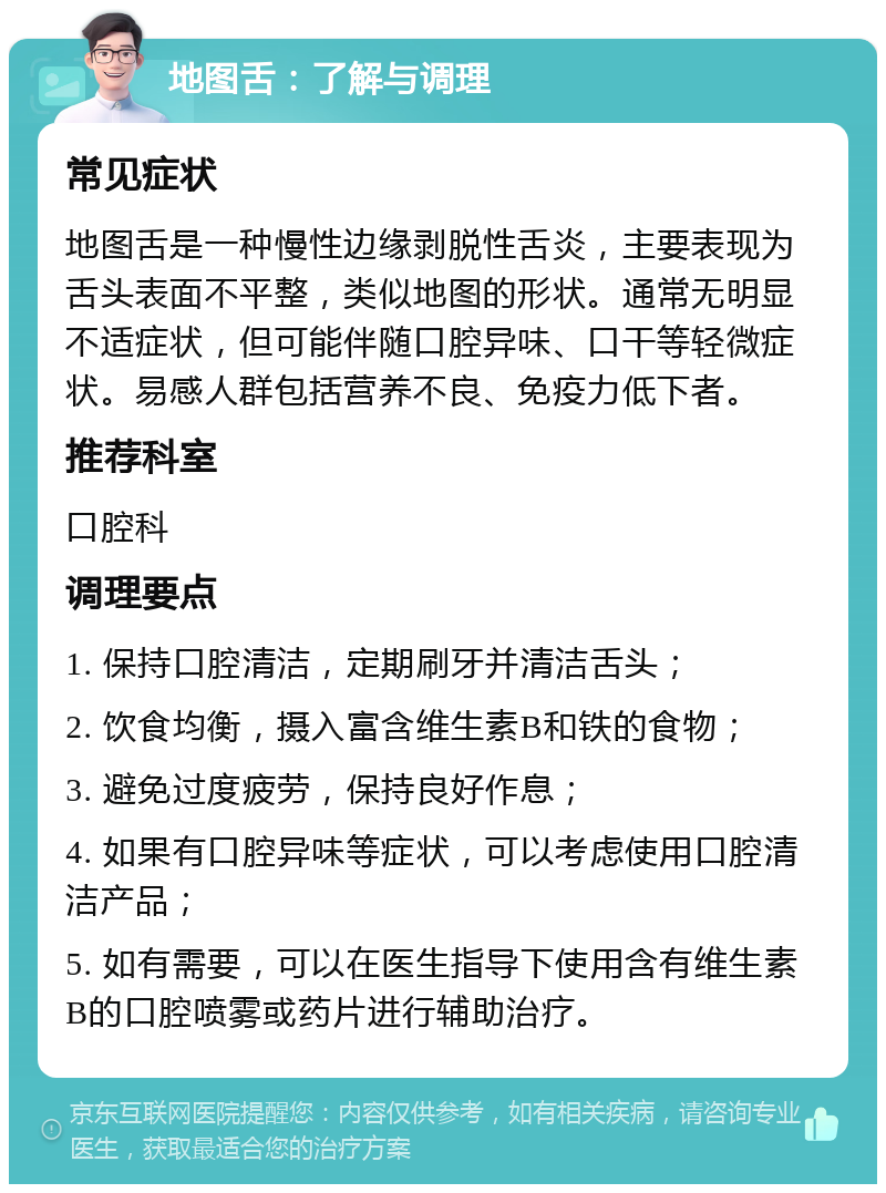 地图舌：了解与调理 常见症状 地图舌是一种慢性边缘剥脱性舌炎，主要表现为舌头表面不平整，类似地图的形状。通常无明显不适症状，但可能伴随口腔异味、口干等轻微症状。易感人群包括营养不良、免疫力低下者。 推荐科室 口腔科 调理要点 1. 保持口腔清洁，定期刷牙并清洁舌头； 2. 饮食均衡，摄入富含维生素B和铁的食物； 3. 避免过度疲劳，保持良好作息； 4. 如果有口腔异味等症状，可以考虑使用口腔清洁产品； 5. 如有需要，可以在医生指导下使用含有维生素B的口腔喷雾或药片进行辅助治疗。