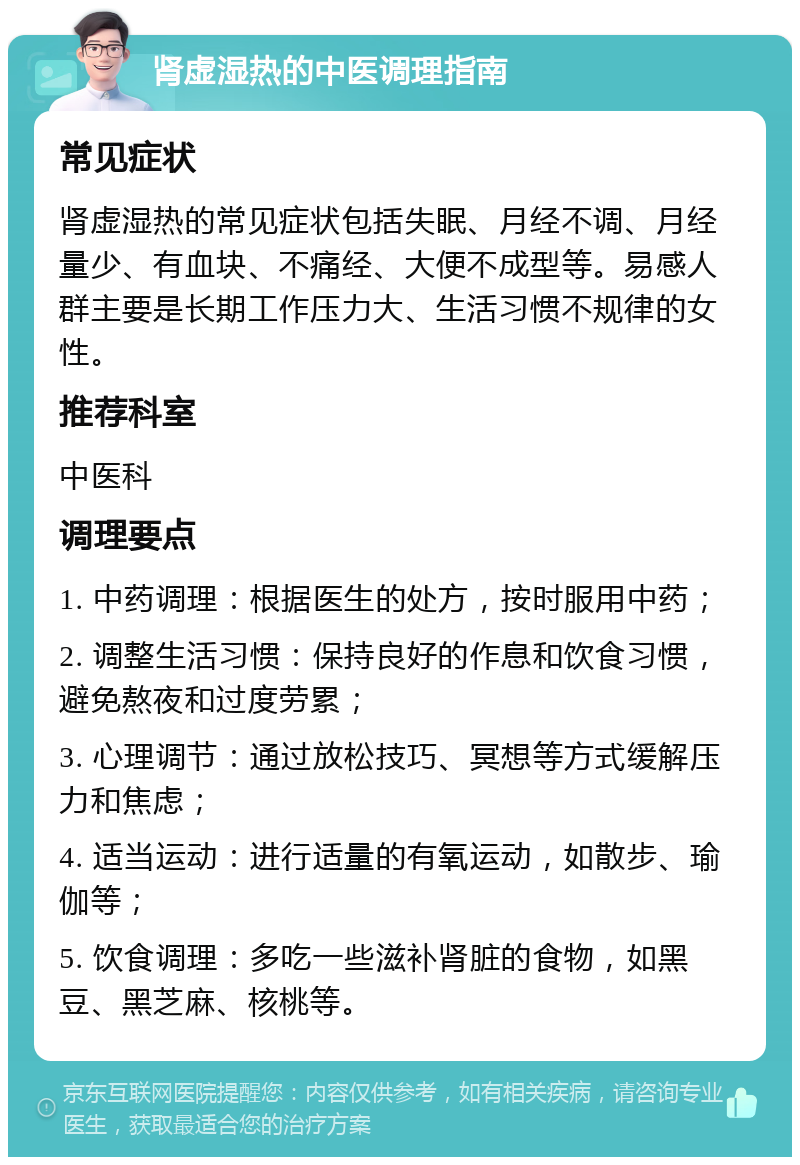 肾虚湿热的中医调理指南 常见症状 肾虚湿热的常见症状包括失眠、月经不调、月经量少、有血块、不痛经、大便不成型等。易感人群主要是长期工作压力大、生活习惯不规律的女性。 推荐科室 中医科 调理要点 1. 中药调理：根据医生的处方，按时服用中药； 2. 调整生活习惯：保持良好的作息和饮食习惯，避免熬夜和过度劳累； 3. 心理调节：通过放松技巧、冥想等方式缓解压力和焦虑； 4. 适当运动：进行适量的有氧运动，如散步、瑜伽等； 5. 饮食调理：多吃一些滋补肾脏的食物，如黑豆、黑芝麻、核桃等。