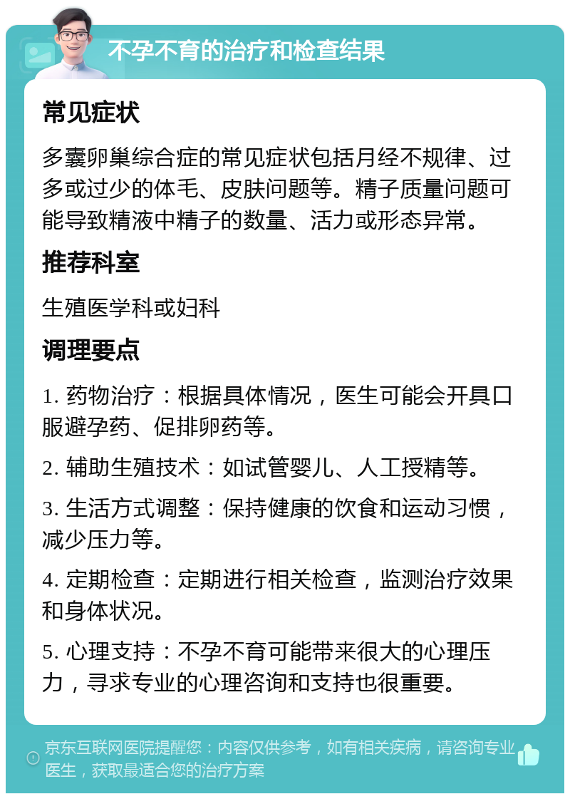 不孕不育的治疗和检查结果 常见症状 多囊卵巢综合症的常见症状包括月经不规律、过多或过少的体毛、皮肤问题等。精子质量问题可能导致精液中精子的数量、活力或形态异常。 推荐科室 生殖医学科或妇科 调理要点 1. 药物治疗：根据具体情况，医生可能会开具口服避孕药、促排卵药等。 2. 辅助生殖技术：如试管婴儿、人工授精等。 3. 生活方式调整：保持健康的饮食和运动习惯，减少压力等。 4. 定期检查：定期进行相关检查，监测治疗效果和身体状况。 5. 心理支持：不孕不育可能带来很大的心理压力，寻求专业的心理咨询和支持也很重要。