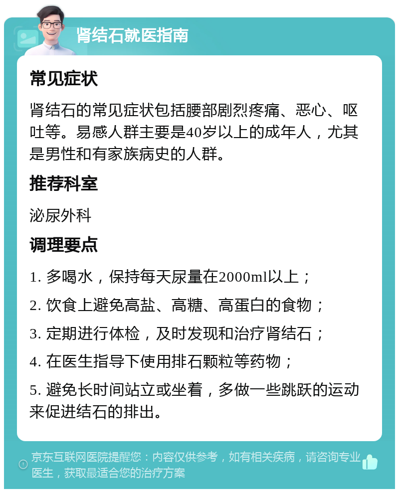 肾结石就医指南 常见症状 肾结石的常见症状包括腰部剧烈疼痛、恶心、呕吐等。易感人群主要是40岁以上的成年人，尤其是男性和有家族病史的人群。 推荐科室 泌尿外科 调理要点 1. 多喝水，保持每天尿量在2000ml以上； 2. 饮食上避免高盐、高糖、高蛋白的食物； 3. 定期进行体检，及时发现和治疗肾结石； 4. 在医生指导下使用排石颗粒等药物； 5. 避免长时间站立或坐着，多做一些跳跃的运动来促进结石的排出。