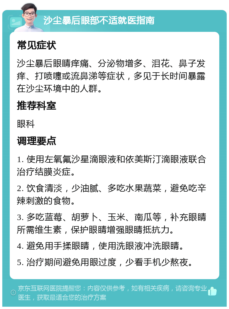 沙尘暴后眼部不适就医指南 常见症状 沙尘暴后眼睛痒痛、分泌物增多、泪花、鼻子发痒、打喷嚏或流鼻涕等症状，多见于长时间暴露在沙尘环境中的人群。 推荐科室 眼科 调理要点 1. 使用左氧氟沙星滴眼液和依美斯汀滴眼液联合治疗结膜炎症。 2. 饮食清淡，少油腻、多吃水果蔬菜，避免吃辛辣刺激的食物。 3. 多吃蓝莓、胡萝卜、玉米、南瓜等，补充眼睛所需维生素，保护眼睛增强眼睛抵抗力。 4. 避免用手揉眼睛，使用洗眼液冲洗眼睛。 5. 治疗期间避免用眼过度，少看手机少熬夜。