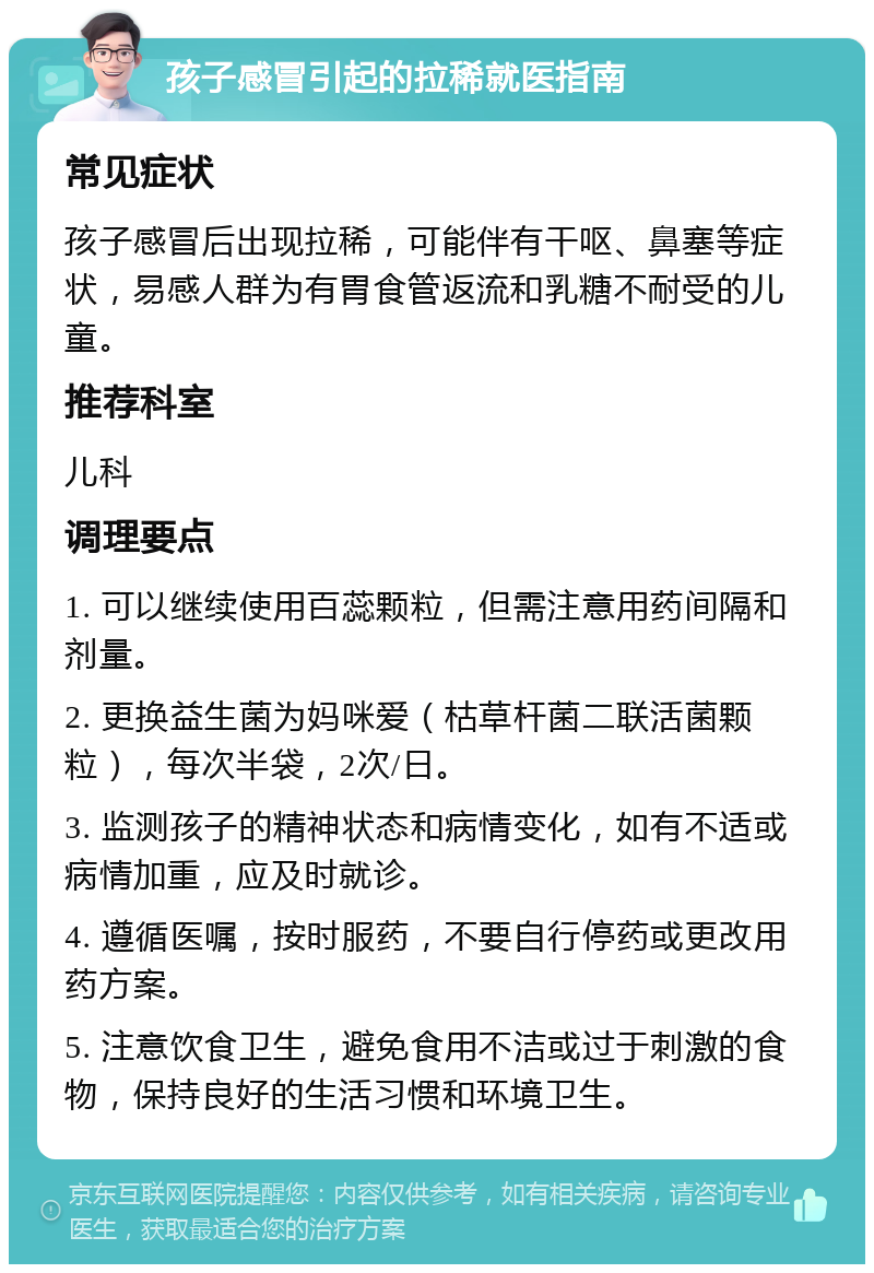 孩子感冒引起的拉稀就医指南 常见症状 孩子感冒后出现拉稀，可能伴有干呕、鼻塞等症状，易感人群为有胃食管返流和乳糖不耐受的儿童。 推荐科室 儿科 调理要点 1. 可以继续使用百蕊颗粒，但需注意用药间隔和剂量。 2. 更换益生菌为妈咪爱（枯草杆菌二联活菌颗粒），每次半袋，2次/日。 3. 监测孩子的精神状态和病情变化，如有不适或病情加重，应及时就诊。 4. 遵循医嘱，按时服药，不要自行停药或更改用药方案。 5. 注意饮食卫生，避免食用不洁或过于刺激的食物，保持良好的生活习惯和环境卫生。