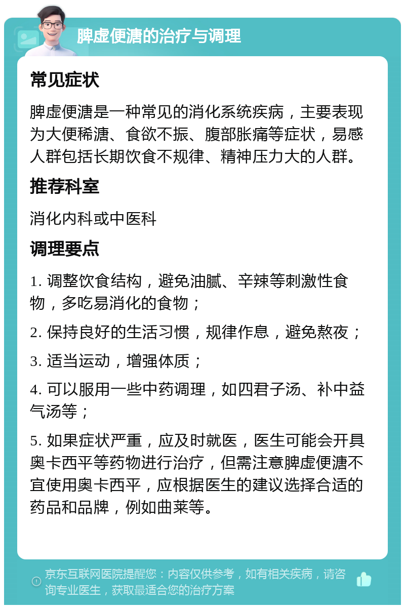 脾虚便溏的治疗与调理 常见症状 脾虚便溏是一种常见的消化系统疾病，主要表现为大便稀溏、食欲不振、腹部胀痛等症状，易感人群包括长期饮食不规律、精神压力大的人群。 推荐科室 消化内科或中医科 调理要点 1. 调整饮食结构，避免油腻、辛辣等刺激性食物，多吃易消化的食物； 2. 保持良好的生活习惯，规律作息，避免熬夜； 3. 适当运动，增强体质； 4. 可以服用一些中药调理，如四君子汤、补中益气汤等； 5. 如果症状严重，应及时就医，医生可能会开具奥卡西平等药物进行治疗，但需注意脾虚便溏不宜使用奥卡西平，应根据医生的建议选择合适的药品和品牌，例如曲莱等。