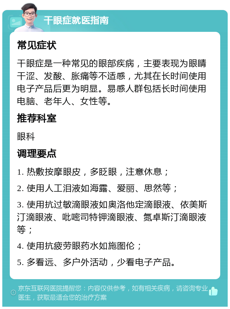 干眼症就医指南 常见症状 干眼症是一种常见的眼部疾病，主要表现为眼睛干涩、发酸、胀痛等不适感，尤其在长时间使用电子产品后更为明显。易感人群包括长时间使用电脑、老年人、女性等。 推荐科室 眼科 调理要点 1. 热敷按摩眼皮，多眨眼，注意休息； 2. 使用人工泪液如海露、爱丽、思然等； 3. 使用抗过敏滴眼液如奥洛他定滴眼液、依美斯汀滴眼液、吡嘧司特钾滴眼液、氮卓斯汀滴眼液等； 4. 使用抗疲劳眼药水如施图伦； 5. 多看远、多户外活动，少看电子产品。