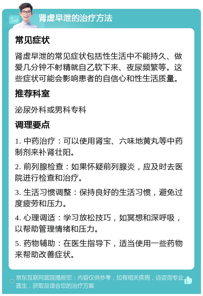 肾虚早泄的治疗方法 常见症状 肾虚早泄的常见症状包括性生活中不能持久、做爱几分钟不射精就自乙软下来、夜尿频繁等。这些症状可能会影响患者的自信心和性生活质量。 推荐科室 泌尿外科或男科专科 调理要点 1. 中药治疗：可以使用肾宝、六味地黄丸等中药制剂来补肾壮阳。 2. 前列腺检查：如果怀疑前列腺炎，应及时去医院进行检查和治疗。 3. 生活习惯调整：保持良好的生活习惯，避免过度疲劳和压力。 4. 心理调适：学习放松技巧，如冥想和深呼吸，以帮助管理情绪和压力。 5. 药物辅助：在医生指导下，适当使用一些药物来帮助改善症状。