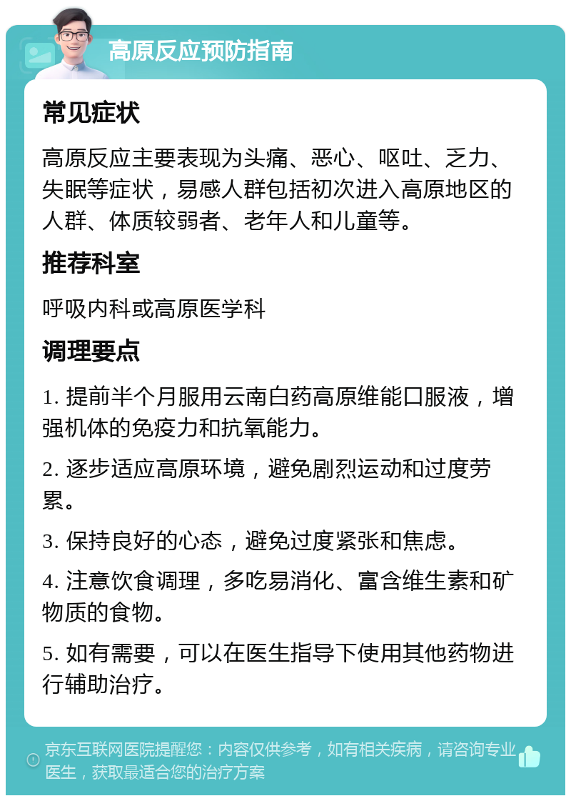 高原反应预防指南 常见症状 高原反应主要表现为头痛、恶心、呕吐、乏力、失眠等症状，易感人群包括初次进入高原地区的人群、体质较弱者、老年人和儿童等。 推荐科室 呼吸内科或高原医学科 调理要点 1. 提前半个月服用云南白药高原维能口服液，增强机体的免疫力和抗氧能力。 2. 逐步适应高原环境，避免剧烈运动和过度劳累。 3. 保持良好的心态，避免过度紧张和焦虑。 4. 注意饮食调理，多吃易消化、富含维生素和矿物质的食物。 5. 如有需要，可以在医生指导下使用其他药物进行辅助治疗。